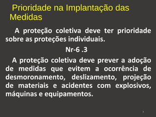 Prioridade na Implantação das 
Medidas 
A proteção coletiva deve ter prioridade 
sobre as proteções individuais. 
Nr-6 .3 
A proteção coletiva deve prever a adoção 
de medidas que evitem a ocorrência de 
desmoronamento, deslizamento, projeção 
de materiais e acidentes com explosivos, 
máquinas e equipamentos. 
3 
 