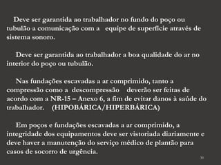 Deve ser garantida ao trabalhador no fundo do poço ou 
tubulão a comunicação com a equipe de superfície através de 
sistema sonoro. 
Deve ser garantida ao trabalhador a boa qualidade do ar no 
interior do poço ou tubulão. 
Nas fundações escavadas a ar comprimido, tanto a 
compressão como a descompressão deverão ser feitas de 
acordo com a NR-15 – Anexo 6, a fim de evitar danos à saúde do 
trabalhador. (HIPOBÁRICA/HIPERBÁRICA) 
Em poços e fundações escavadas a ar comprimido, a 
integridade dos equipamentos deve ser vistoriada diariamente e 
deve haver a manutenção do serviço médico de plantão para 
casos de socorro de urgência. 
30 
 