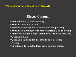 Fundações Cravadas e Injetadas 
31 
Riscos Comuns 
• Tombamento do bate-estacas; 
• Ruptura de cabos de aço; 
• Ruptura de mangueiras e conecções sob pressão; 
• Ruptura de tubulações de cabos elétricos e de telefonia; 
• Vibrações afetando obras vizinhas ou utilidade pública; 
• Queda do pilão; 
• Queda do trabalhador da torre do bate-estacas; 
• Ruído; 
• Circulação de trabalhadores junto ao bate-estacas. 
 