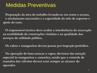 Medidas Preventivas 
Preparação da área de trabalho levando-se em conta o acesso, 
o nivelamento necessário e a capacidade do solo de suportar o 
apoio da torre. 
O responsável técnico deve avaliar a interferência da escavação 
na estabilidade de construções vizinhas e na qualidade dos 
serviços de utilidade pública. 
Os cabos e mangueiras devem passar por inspeção periódica. 
Na operação de bate-estacas a vapor, devemos dar atenção 
especial às mangueiras e conexões, sendo que o controle de 
manobra das válvulas deverá estar sempre ao alcance do 
operador. 
32 
 