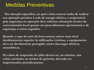 Medidas Preventivas 
Em situação específica, na qual o bate-estacas tenha de realizar 
sua operação próximo à rede de energia elétrica, o responsável 
pela segurança na operação deve solicitar orientação técnica da 
concessionária local quanto aos procedimentos operacionais e de 
segurança a serem seguidos. 
Quando o topo da torre do bate-estacas estiver num nível 
imediatamente superior às edificações vizinhas, o equipamento 
deve ser devidamente protegido contra descargas elétricas 
atmosféricas. 
Os cabos de suspensão do pilão devem ter, no mínimo, seis 
voltas enroladas no tambor do guincho, devendo ser 
inspecionados periodicamente. 
33 
 