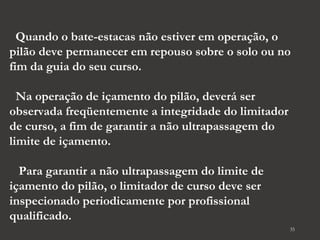 Quando o bate-estacas não estiver em operação, o 
pilão deve permanecer em repouso sobre o solo ou no 
fim da guia do seu curso. 
Na operação de içamento do pilão, deverá ser 
observada freqüentemente a integridade do limitador 
de curso, a fim de garantir a não ultrapassagem do 
limite de içamento. 
Para garantir a não ultrapassagem do limite de 
içamento do pilão, o limitador de curso deve ser 
inspecionado periodicamente por profissional 
qualificado. 
35 
 