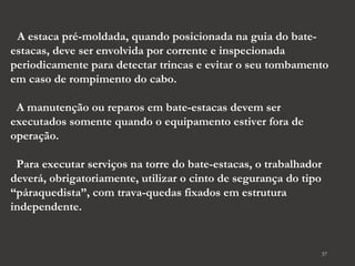 37 
A estaca pré-moldada, quando posicionada na guia do bate-estacas, 
deve ser envolvida por corrente e inspecionada 
periodicamente para detectar trincas e evitar o seu tombamento 
em caso de rompimento do cabo. 
A manutenção ou reparos em bate-estacas devem ser 
executados somente quando o equipamento estiver fora de 
operação. 
Para executar serviços na torre do bate-estacas, o trabalhador 
deverá, obrigatoriamente, utilizar o cinto de segurança do tipo 
“páraquedista”, com trava-quedas fixados em estrutura 
independente. 
 