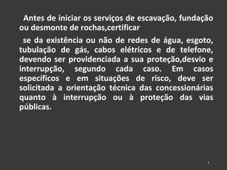 Antes de iniciar os serviços de escavação, fundação 
ou desmonte de rochas,certificar 
se da existência ou não de redes de água, esgoto, 
tubulação de gás, cabos elétricos e de telefone, 
devendo ser providenciada a sua proteção,desvio e 
interrupção, segundo cada caso. Em casos 
específicos e em situações de risco, deve ser 
solicitada a orientação técnica das concessionárias 
quanto à interrupção ou à proteção das vias 
públicas. 
4 
 