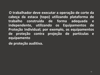 O trabalhador deve executar a operação de corte da 
cabeça da estaca (topo) utilizando plataforma de 
trabalho construída de forma adequada e 
independente, utilizando os Equipamentos de 
Proteção Individual; por exemplo, os equipamentos 
de proteção contra projeção de partículas e 
equipamento 
de proteção auditiva. 
41 
 