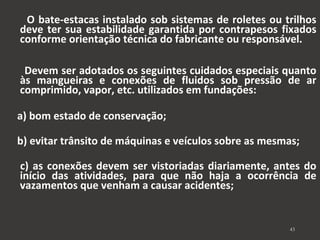 O bate-estacas instalado sob sistemas de roletes ou trilhos 
deve ter sua estabilidade garantida por contrapesos fixados 
conforme orientação técnica do fabricante ou responsável. 
Devem ser adotados os seguintes cuidados especiais quanto 
às mangueiras e conexões de fluidos sob pressão de ar 
comprimido, vapor, etc. utilizados em fundações: 
a) bom estado de conservação; 
b) evitar trânsito de máquinas e veículos sobre as mesmas; 
c) as conexões devem ser vistoriadas diariamente, antes do 
início das atividades, para que não haja a ocorrência de 
vazamentos que venham a causar acidentes; 
43 
 