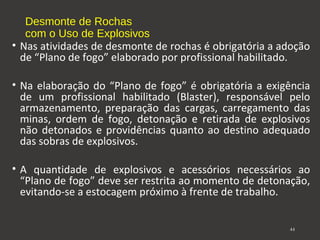 Desmonte de Rochas 
com o Uso de Explosivos 
• Nas atividades de desmonte de rochas é obrigatória a adoção 
de “Plano de fogo” elaborado por profissional habilitado. 
• Na elaboração do “Plano de fogo” é obrigatória a exigência 
de um profissional habilitado (Blaster), responsável pelo 
armazenamento, preparação das cargas, carregamento das 
minas, ordem de fogo, detonação e retirada de explosivos 
não detonados e providências quanto ao destino adequado 
das sobras de explosivos. 
• A quantidade de explosivos e acessórios necessários ao 
“Plano de fogo” deve ser restrita ao momento de detonação, 
evitando-se a estocagem próximo à frente de trabalho. 
44 
 