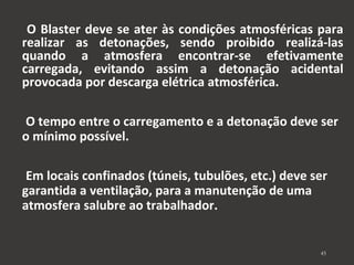 O Blaster deve se ater às condições atmosféricas para 
realizar as detonações, sendo proibido realizá-las 
quando a atmosfera encontrar-se efetivamente 
carregada, evitando assim a detonação acidental 
provocada por descarga elétrica atmosférica. 
O tempo entre o carregamento e a detonação deve ser 
o mínimo possível. 
Em locais confinados (túneis, tubulões, etc.) deve ser 
garantida a ventilação, para a manutenção de uma 
atmosfera salubre ao trabalhador. 
45 
