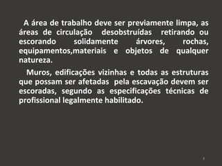 A área de trabalho deve ser previamente limpa, as 
áreas de circulação desobstruídas retirando ou 
escorando solidamente árvores, rochas, 
equipamentos,materiais e objetos de qualquer 
natureza. 
Muros, edificações vizinhas e todas as estruturas 
que possam ser afetadas pela escavação devem ser 
escoradas, segundo as especificações técnicas de 
profissional legalmente habilitado. 
5 
 