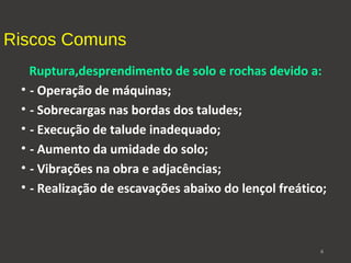Riscos Comuns 
Ruptura,desprendimento de solo e rochas devido a: 
• - Operação de máquinas; 
• - Sobrecargas nas bordas dos taludes; 
• - Execução de talude inadequado; 
• - Aumento da umidade do solo; 
• - Vibrações na obra e adjacências; 
• - Realização de escavações abaixo do lençol freático; 
6 
 