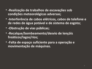 • -Realização de trabalhos de escavações sob 
condições meteorológicas adversas; 
• -Interferência de cabos elétricos, cabos de telefone e 
de redes de água potável e de sistema de esgoto; 
• -Obstrução de vias públicas; 
• -Recalque/bombeamento/desvio de lençóis 
freáticos/lagos/rios; 
• -Falta de espaço suficiente para a operação e 
movimentação de máquinas. 
7 
 