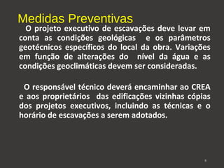 Medidas Preventivas 
O projeto executivo de escavações deve levar em 
conta as condições geológicas e os parâmetros 
geotécnicos específicos do local da obra. Variações 
em função de alterações do nível da água e as 
condições geoclimáticas devem ser consideradas. 
O responsável técnico deverá encaminhar ao CREA 
e aos proprietários das edificações vizinhas cópias 
dos projetos executivos, incluindo as técnicas e o 
horário de escavações a serem adotados. 
8 
 