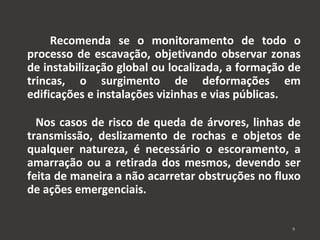 Recomenda se o monitoramento de todo o 
processo de escavação, objetivando observar zonas 
de instabilização global ou localizada, a formação de 
trincas, o surgimento de deformações em 
edificações e instalações vizinhas e vias públicas. 
Nos casos de risco de queda de árvores, linhas de 
transmissão, deslizamento de rochas e objetos de 
qualquer natureza, é necessário o escoramento, a 
amarração ou a retirada dos mesmos, devendo ser 
feita de maneira a não acarretar obstruções no fluxo 
de ações emergenciais. 
9 
 