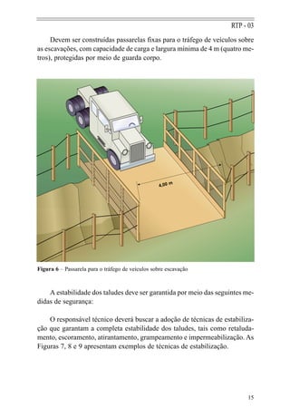 RTP - 03
     Devem ser construídas passarelas fixas para o tráfego de veículos sobre
as escavações, com capacidade de carga e largura mínima de 4 m (quatro me-
tros), protegidas por meio de guarda corpo.




                                                        m
                                                   4,00




Figura 6 – Passarela para o tráfego de veículos sobre escavação



    A estabilidade dos taludes deve ser garantida por meio das seguintes me-
didas de segurança:

    O responsável técnico deverá buscar a adoção de técnicas de estabiliza-
ção que garantam a completa estabilidade dos taludes, tais como retaluda-
mento, escoramento, atirantamento, grampeamento e impermeabilização. As
Figuras 7, 8 e 9 apresentam exemplos de técnicas de estabilização.




                                                                         15
 