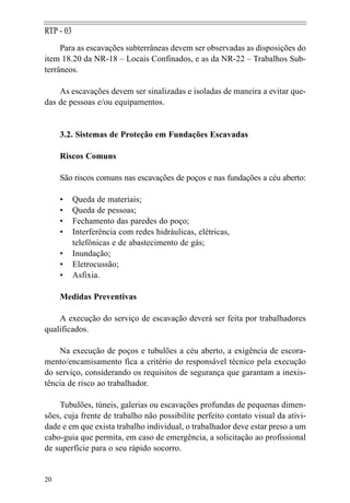 RTP - 03
     Para as escavações subterrâneas devem ser observadas as disposições do
item 18.20 da NR-18 – Locais Confinados, e as da NR-22 – Trabalhos Sub-
terrâneos.

    As escavações devem ser sinalizadas e isoladas de maneira a evitar que-
das de pessoas e/ou equipamentos.


     3.2. Sistemas de Proteção em Fundações Escavadas

     Riscos Comuns

     São riscos comuns nas escavações de poços e nas fundações a céu aberto:

     •     Queda de materiais;
     •     Queda de pessoas;
     •     Fechamento das paredes do poço;
     •     Interferência com redes hidráulicas, elétricas,
           telefônicas e de abastecimento de gás;
     •     Inundação;
     •     Eletrocussão;
     •     Asfixia.

     Medidas Preventivas

    A execução do serviço de escavação deverá ser feita por trabalhadores
qualificados.

    Na execução de poços e tubulões a céu aberto, a exigência de escora-
mento/encamisamento fica a critério do responsável técnico pela execução
do serviço, considerando os requisitos de segurança que garantam a inexis-
tência de risco ao trabalhador.

    Tubulões, túneis, galerias ou escavações profundas de pequenas dimen-
sões, cuja frente de trabalho não possibilite perfeito contato visual da ativi-
dade e em que exista trabalho individual, o trabalhador deve estar preso a um
cabo-guia que permita, em caso de emergência, a solicitação ao profissional
de superfície para o seu rápido socorro.


20
 