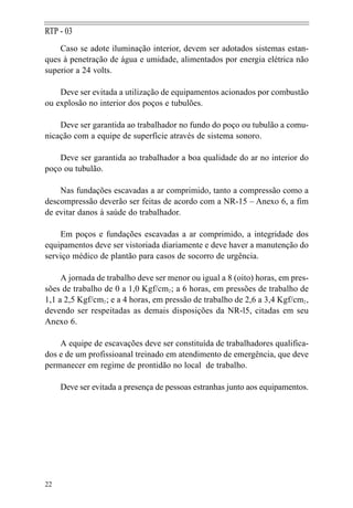 RTP - 03
    Caso se adote iluminação interior, devem ser adotados sistemas estan-
ques à penetração de água e umidade, alimentados por energia elétrica não
superior a 24 volts.

    Deve ser evitada a utilização de equipamentos acionados por combustão
ou explosão no interior dos poços e tubulões.

    Deve ser garantida ao trabalhador no fundo do poço ou tubulão a comu-
nicação com a equipe de superfície através de sistema sonoro.

    Deve ser garantida ao trabalhador a boa qualidade do ar no interior do
poço ou tubulão.

    Nas fundações escavadas a ar comprimido, tanto a compressão como a
descompressão deverão ser feitas de acordo com a NR-15 – Anexo 6, a fim
de evitar danos à saúde do trabalhador.

    Em poços e fundações escavadas a ar comprimido, a integridade dos
equipamentos deve ser vistoriada diariamente e deve haver a manutenção do
serviço médico de plantão para casos de socorro de urgência.

     A jornada de trabalho deve ser menor ou igual a 8 (oito) horas, em pres-
sões de trabalho de 0 a 1,0 Kgf/cm2 ; a 6 horas, em pressões de trabalho de
1,1 a 2,5 Kgf/cm2 ; e a 4 horas, em pressão de trabalho de 2,6 a 3,4 Kgf/cm2 ,
devendo ser respeitadas as demais disposições da NR-l5, citadas em seu
Anexo 6.

    A equipe de escavações deve ser constituída de trabalhadores qualifica-
dos e de um profissioanal treinado em atendimento de emergência, que deve
permanecer em regime de prontidão no local de trabalho.

     Deve ser evitada a presença de pessoas estranhas junto aos equipamentos.




22
 