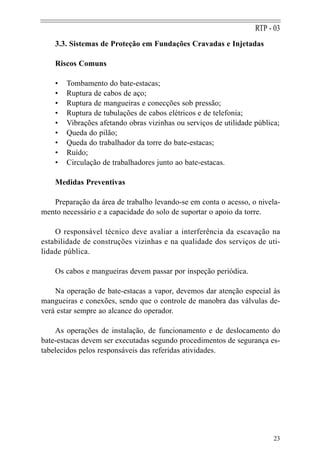RTP - 03
    3.3. Sistemas de Proteção em Fundações Cravadas e Injetadas

    Riscos Comuns

    •   Tombamento do bate-estacas;
    •   Ruptura de cabos de aço;
    •   Ruptura de mangueiras e conecções sob pressão;
    •   Ruptura de tubulações de cabos elétricos e de telefonia;
    •   Vibrações afetando obras vizinhas ou serviços de utilidade pública;
    •   Queda do pilão;
    •   Queda do trabalhador da torre do bate-estacas;
    •   Ruído;
    •   Circulação de trabalhadores junto ao bate-estacas.

    Medidas Preventivas

   Preparação da área de trabalho levando-se em conta o acesso, o nivela-
mento necessário e a capacidade do solo de suportar o apoio da torre.

    O responsável técnico deve avaliar a interferência da escavação na
estabilidade de construções vizinhas e na qualidade dos serviços de uti-
lidade pública.

    Os cabos e mangueiras devem passar por inspeção periódica.

    Na operação de bate-estacas a vapor, devemos dar atenção especial às
mangueiras e conexões, sendo que o controle de manobra das válvulas de-
verá estar sempre ao alcance do operador.

    As operações de instalação, de funcionamento e de deslocamento do
bate-estacas devem ser executadas segundo procedimentos de segurança es-
tabelecidos pelos responsáveis das referidas atividades.




                                                                         23
 