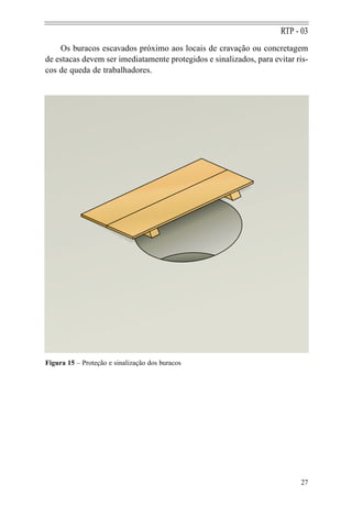RTP - 03
    Os buracos escavados próximo aos locais de cravação ou concretagem
de estacas devem ser imediatamente protegidos e sinalizados, para evitar ris-
cos de queda de trabalhadores.




Figura 15 – Proteção e sinalização dos buracos




                                                                          27
 