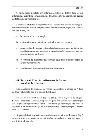 RTP - 03
    O bate-estacas instalado sob sistemas de roletes ou trilhos deve ter sua
estabilidade garantida por contrapesos fixados conforme orientação técnica
do fabricante ou responsável.

     Devem ser adotados os seguintes cuidados especiais quanto às manguei-
ras e conexões de fluidos sob pressão de ar comprimido, vapor, etc. utiliza-
dos em fundações:

    a)   bom estado de conservação;

    b) evitar trânsito de máquinas e veículos sobre as mesmas;

    c)   as conexões devem ser vistoriadas diariamente, antes do início das
         atividades, para que não haja a ocorrência de vazamentos que ve-
         nham a causar acidentes;

    d) o controle de manobras das válvulas deve estar situado sempre ao
       alcance do operador;

    e)   atendimento às recomendações dos fabricantes.




    3.4. Sistemas de Proteção em Desmonte de Rochas
         com o Uso de Explosivos

    Nas atividades de desmonte de rochas é obrigatória a adoção de “Plano
de fogo” elaborado por profissional habilitado.

     Na elaboração do “Plano de fogo” é obrigatória a exigência de um pro-
fissional habilitado (Blaster), responsável pelo armazenamento, preparação
das cargas, carregamento das minas, ordem de fogo, detonação e retirada de
explosivos não detonados e providências quanto ao destino adequado das so-
bras de explosivos.

    A quantidade de explosivos e acessórios necessários ao “Plano de fogo”
deve ser restrita ao momento de detonação, evitando-se a estocagem próxi-
mo à frente de trabalho.


                                                                         29
 