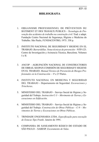 RTP - 03
                       BIBLIOGRAFIA




1.   ORGANISME PROFESSIONNEL DE PRÉVENTION DU
     BÂTIMENT ET DES TRAVAUX PUBLICS – Tecnologia de Pre-
     venção dos acidentes de trabalho na construção civil. Trad. e adapt.
     Fundação Centro Nacional de Segurança, Higiene e Medicina do
     Trabalho. São Paulo, FUNDACENTRO, 1975. 358 p.

2.   INSTITUTO NACIONAL DE SEGURIDAD Y HIGIENE EN EL
     TRABAJO. Barraridillas. Notas técnicas de prevención – NTP-123.
     Centro de Investigación y Asistencia Técnica, Barcelona. Volumes
     I e II.


3.   ANCOP – AGRUPACIÓN NACIONAL DE CONSTRUCTORES
     DE OBRAS. SEOPAN COMISIÓN DE SEGURIDAD Y HIGIENE
     EN EL TRABAJO. Manual Técnico de Prevención de Riesgos Pro-
     fesionales en la Construcción – 1ª e 2 - Partes.
                                      -     ª

4.   INSTITUTO NACIONAL EN MEDICINA Y SEGURIDAD
     DEL TRABAJO – Departamento de Seguridad. Excavaciones y
     Trincheras.

5.   MINISTERIO DEL TRABAJO – Serviço Social de Higiene y Se-
     guridad del Trabajo. Instrucción C-3 – Movimento de Tierras y Ex-
     cavaciones en Edificación.

6.   MINISTERIO DEL TRABAJO – Serviço Social de Higiene y Se-
     guridad del Trabajo. Construcción de Obras Públicas – C-8 – Mo-
     vimentos de Tierras y Excavaciones en Obras Públicas.

7.   TRINDADE ENGENHARIA LTDA. Especificação para execução
     de Estacas Tipo Franki. Janeiro de 1991.

8.   COMPANHIA DE SANEAMENTO BÁSICO DO ESTADO DE
     SÃO PAULO – SABESP. Escoramento de Valas.

                                                                      33
 