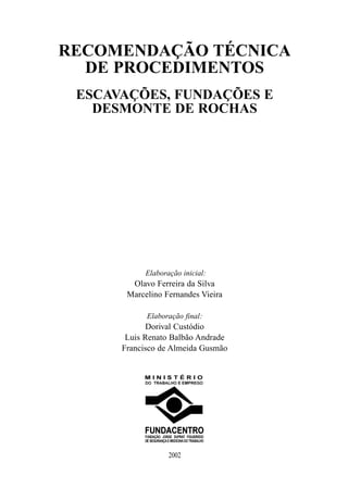 RECOMENDAÇÃO TÉCNICA
  DE PROCEDIMENTOS
 ESCAVAÇÕES, FUNDAÇÕES E
   DESMONTE DE ROCHAS




            Elaboração inicial:
        Olavo Ferreira da Silva
       Marcelino Fernandes Vieira

            Elaboração final:
            Dorival Custódio
       Luis Renato Balbão Andrade
      Francisco de Almeida Gusmão




                   2002
 