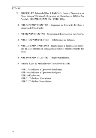 RTP - 03
     9.    ROUSSELET, Edson da Silva & FALCÃO, Cesar. A Segurança na
           Obra: Manual Técnico de Segurança do Trabalho em Edificações
           Prediais. SICCMRJ/SENAI DN / CBIC, 1986.

     10. NBR 7678/ABNT/JAN/1983 – Segurança na Execução de Obras e
         Serviços de Construção.

     11. NB-942/ABNT/JUN/1985 – Segurança de Escavações a Céu Aberto.

     12. NBR 11682/ABNT/SET/1991 – Estabilidade de Taludes.

     13. NBR 7250/ABNT/ABR/1982 – Identificação e descrição de amos-
         tras de solos obtidas em sondagens de simples reconhecimento dos
         solos.

     14. NBR 8044/ABNT/JUN/1983 – Projeto Geotécnico.

     15. Portaria 3.214 do Ministério do Trabalho de 8/7/78:

           • NR-15 Atividades e Operações Insalubres
           • NR-16 Atividades e Operações Perigosas
           • NR-19 Explosivos
           • NR-21 Trabalho a Céu Aberto
           • NR-22 Trabalhos Subterrâneos.




34
 
