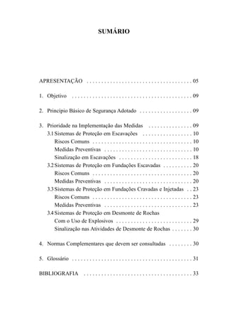 SUMÁRIO




APRESENTAÇÃO . . . . . . . . . . . . . . . . . . . . . . . . . . . . . . . . . . . . 05

1. Objetivo         . . . . . . . . . . . . . . . . . . . . . . . . . . . . . . . . . . . . . . . . . 09

2. Princípio Básico de Segurança Adotado . . . . . . . . . . . . . . . . . . 09

3. Prioridade na Implementação das Medidas . . . . . . . . . . . . . . . 09
   3.1 Sistemas de Proteção em Escavações . . . . . . . . . . . . . . . . . 10
       Riscos Comuns . . . . . . . . . . . . . . . . . . . . . . . . . . . . . . . . . . 10
       Medidas Preventivas . . . . . . . . . . . . . . . . . . . . . . . . . . . . . . 10
       Sinalização em Escavações . . . . . . . . . . . . . . . . . . . . . . . . . 18
   3.2 Sistemas de Proteção em Fundações Escavadas . . . . . . . . . . 20
       Riscos Comuns . . . . . . . . . . . . . . . . . . . . . . . . . . . . . . . . . . 20
       Medidas Preventivas . . . . . . . . . . . . . . . . . . . . . . . . . . . . . . 20
   3.3 Sistemas de Proteção em Fundações Cravadas e Injetadas . . 23
       Riscos Comuns . . . . . . . . . . . . . . . . . . . . . . . . . . . . . . . . . . 23
       Medidas Preventivas . . . . . . . . . . . . . . . . . . . . . . . . . . . . . . 23
   3.4 Sistemas de Proteção em Desmonte de Rochas
       Com o Uso de Explosivos . . . . . . . . . . . . . . . . . . . . . . . . . . 29
       Sinalização nas Atividades de Desmonte de Rochas . . . . . . . 30

4. Normas Complementares que devem ser consultadas . . . . . . . . 30

5. Glossário . . . . . . . . . . . . . . . . . . . . . . . . . . . . . . . . . . . . . . . . . 31

BIBLIOGRAFIA               . . . . . . . . . . . . . . . . . . . . . . . . . . . . . . . . . . . . . 33
 
