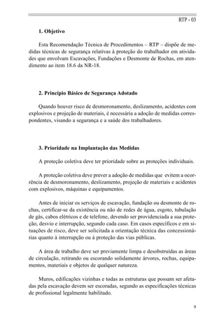 RTP - 03
    1. Objetivo

    Esta Recomendação Técnica de Procedimentos – RTP – dispõe de me-
didas técnicas de segurança relativas à proteção do trabalhador em ativida-
des que envolvam Escavações, Fundações e Desmonte de Rochas, em aten-
dimento ao item 18.6 da NR-18.




    2. Princípio Básico de Segurança Adotado

    Quando houver risco de desmoronamento, deslizamento, acidentes com
explosivos e projeção de materiais, é necessária a adoção de medidas corres-
pondentes, visando a segurança e a saúde dos trabalhadores.




    3. Prioridade na Implantação das Medidas

    A proteção coletiva deve ter prioridade sobre as proteções individuais.

    A proteção coletiva deve prever a adoção de medidas que evitem a ocor-
rência de desmoronamento, deslizamento, projeção de materiais e acidentes
com explosivos, máquinas e equipamentos.

     Antes de iniciar os serviços de escavação, fundação ou desmonte de ro-
chas, certificar-se da existência ou não de redes de água, esgoto, tubulação
de gás, cabos elétricos e de telefone, devendo ser providenciada a sua prote-
ção, desvio e interrupção, segundo cada caso. Em casos específicos e em si-
tuações de risco, deve ser solicitada a orientação técnica das concessioná-
rias quanto à interrupção ou à proteção das vias públicas.

    A área de trabalho deve ser previamente limpa e desobstruídas as áreas
de circulação, retirando ou escorando solidamente árvores, rochas, equipa-
mentos, materiais e objetos de qualquer natureza.

    Muros, edificações vizinhas e todas as estruturas que possam ser afeta-
das pela escavação devem ser escoradas, segundo as especificações técnicas
de profissional legalmente habilitado.

                                                                           9
 