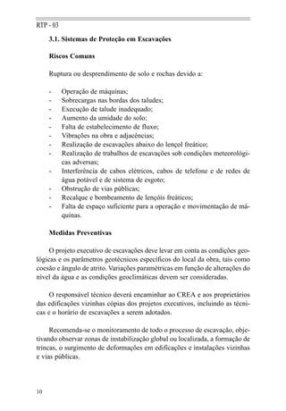 RTP - 03
     3.1. Sistemas de Proteção em Escavações

     Riscos Comuns

     Ruptura ou desprendimento de solo e rochas devido a:

     -     Operação de máquinas;
     -     Sobrecargas nas bordas dos taludes;
     -     Execução de talude inadequado;
     -     Aumento da umidade do solo;
     -     Falta de estabelecimento de fluxo;
     -     Vibrações na obra e adjacências;
     -     Realização de escavações abaixo do lençol freático;
     -     Realização de trabalhos de escavações sob condições meteorológi-
           cas adversas;
     -     Interferência de cabos elétricos, cabos de telefone e de redes de
           água potável e de sistema de esgoto;
     -     Obstrução de vias públicas;
     -     Recalque e bombeamento de lençóis freáticos;
     -     Falta de espaço suficiente para a operação e movimentação de má-
           quinas.

     Medidas Preventivas

     O projeto executivo de escavações deve levar em conta as condições geo-
lógicas e os parâmetros geotécnicos específicos do local da obra, tais como
coesão e ângulo de atrito. Variações paramétricas em função de alterações do
nível da água e as condições geoclimáticas devem ser consideradas.

     O responsável técnico deverá encaminhar ao CREA e aos proprietários
das edificações vizinhas cópias dos projetos executivos, incluindo as técni-
cas e o horário de escavações a serem adotados.

     Recomenda-se o monitoramento de todo o processo de escavação, obje-
tivando observar zonas de instabilização global ou localizada, a formação de
trincas, o surgimento de deformações em edificações e instalações vizinhas
e vias públicas.




10
 