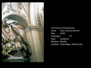 The Vision of Constantine
Artist Gian Lorenzo Bernini
Year 1670
Catalogue 73
Type Sculpture
Medium Marble
Location Scala Regia, Vatican City
 