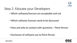 #ESCBOS
Step 2: Educate your Developers
• Which software/licenses are acceptable and not
• Which software licenses need to be discussed
• How and who to contact with questions – Point Person
• Disclosure of software use to Point Person
 
