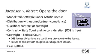 #ESCBOS
Jacobsen v. Katzer: Opens the door
• Model train software under Artistic License
• Distribution without notice (non-compliance)
• Question: contract or copyright
• Contract – State Court and no consideration (OSS is free)
• Copyright – Federal Court,
• OSS license obligations are conditions precedent to the license.
• Failure to comply with obligations extinguishes license.
• Case settled.
 