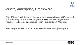 #ESCBOS
Versata, Ameriprise, Ximpleware
• “the GPL is a ‘viral’ license in the sense the incorporation of a GPL-covered
software program into a new program ‘infects’ the new program and
requires it to become open source , too” – District Court W.D. Texas
• Take away: Compliance is important even for customers (Ameriprise)
 
