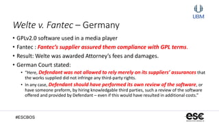 #ESCBOS
Welte v. Fantec – Germany
• GPLv2.0 software used in a media player
• Fantec : Fantec’s supplier assured them compliance with GPL terms.
• Result: Welte was awarded Attorney’s fees and damages.
• German Court stated:
• “Here, Defendant was not allowed to rely merely on its suppliers’ assurances that
the works supplied did not infringe any third-party rights.
• In any case, Defendant should have performed its own review of the software, or
have someone preform, by hiring knowledgable third parties, such a review of the software
offered and provided by Defendant – even if this would have resulted in additional costs.”
 