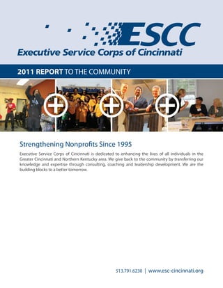 2011 REPORT TO THE COMMUNITY
Executive Service Corps of Cincinnati is dedicated to enhancing the lives of all individuals in the
Greater Cincinnati and Northern Kentucky area. We give back to the community by transferring our
knowledge and expertise through consulting, coaching and leadership development. We are the
building blocks to a better tomorrow.
Strengthening Nonprofits Since 1995
513.791.6230 | www.esc-cincinnati.org
 