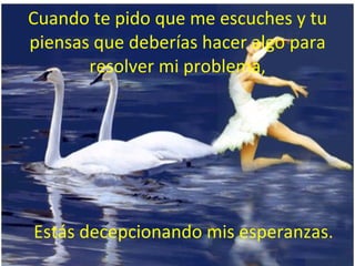 Cuando te pido que me escuches y tu piensas que deberías hacer algo para resolver mi problema, Estás decepcionando mis esperanzas. 