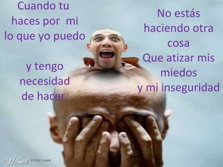 Cuando tu  haces por  mi lo que yo puedo  y tengo necesidad de hacer, No estás haciendo otra cosa Que atizar mis miedos y mi inseguridad 