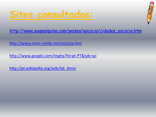 Sites consultados:
http://www.suapesquisa.com/paises/escocia/cidades_escocia.htm

http://www.reino-unido.net/escocia.htm

http://www.google.com/imghp?hl=pt-PT&tab=wi

http://pt.wikipedia.org/wiki/Idi_Amin
 