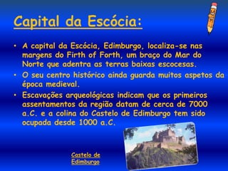Capital da Escócia:
• A capital da Escócia, Edimburgo, localiza-se nas
  margens do Firth of Forth, um braço do Mar do
  Norte que adentra as terras baixas escocesas.
• O seu centro histórico ainda guarda muitos aspetos da
  época medieval.
• Escavações arqueológicas indicam que os primeiros
  assentamentos da região datam de cerca de 7000
  a.C. e a colina do Castelo de Edimburgo tem sido
  ocupada desde 1000 a.C.



               Castelo de
               Edimburgo
 