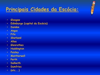 Principais Cidades da Escócia:
•   Glasgow
•   Edimburgo (capital da Escócia)
•   Dundee
•   Angus
•   Fife
•   Shetland
•   Alloa
•   Glenrothes
•   Haddington
•   Paisley
•   Montherwell
•   Perth
•   Dalkeith
•   Dumfries
•   (etc...)
 