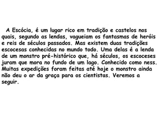 A Escócia, é um lugar rico em tradição e castelos nos
quais, segundo as lendas, vagueiam os fantasmas de heróis
e reis de séculos passados. Mas existem duas tradições
escocesas conhecidas no mundo todo. Uma delas é a lenda
de um monstro pré-histórico que, há séculos, os escoceses
juram que mora no fundo de um lago. Conhecido como ness.
Muitas expedições foram feitas até hoje o monstro ainda
não deu o ar da graça para os cientistas. Veremos a
seguir.
 