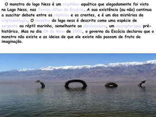 O monstro do lago Ness é um criptídeo aquático que alegadamente foi visto
no Lago Ness, nas Terras Altas da Escócia. A sua existência (ou não) continua
a suscitar debate entre os cépticos e os crentes, e é um dos mistérios da
criptozoologia. O monstro do lago ness é descrito como uma espécie de
serpente ou réptil marinho, semelhante ao plesiossauro, um sauropterígeo pré-
histórico. Mas no dia 29 de Maio de 2003, o governo da Escócia declarou que o
monstro não existe e as ideias de que ele existe não passam de fruto da
imaginação.
 