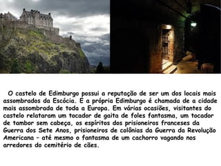 O castelo de Edimburgo possui a reputação de ser um dos locais mais
assombrados da Escócia. E a própria Edimburgo é chamada de a cidade
mais assombrada de toda a Europa. Em várias ocasiões, visitantes do
castelo relataram um tocador de gaita de foles fantasma, um tocador
de tambor sem cabeça, os espíritos dos prisioneiros franceses da
Guerra dos Sete Anos, prisioneiros de colônias da Guerra da Revolução
Americana – até mesmo o fantasma de um cachorro vagando nos
arredores do cemitério de cães.
 