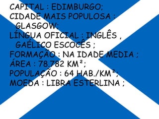 CAPITAL : EDIMBURGO;
CIDADE MAIS POPULOSA :
GLASGOW;
LÍNGUA OFICIAL : INGLÊS ,
GAÉLICO ESCOCÊS ;
FORMAÇÃO : NA IDADE MEDIA ;
ÁREA : 78.782 KM²;
POPULAÇÃO : 64 HAB./KM²;
MOEDA : LIBRA ESTERLINA ;
 