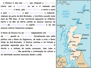 A Escócia é uma das nações que integram o Reino Unido.
Limita com a Inglaterra ao sul e é banhada pelo
Mar do Norte a leste, pelo Oceano Atlântico a norte e oeste
e pelo Canal do Norte e pelo Mar da Irlanda a sudoeste.
Ademais de parte da Grã-Bretanha, o território escocês inclui
mais de 790 ilhas. O mar territorial adjacente no Atlântico
Norte e no Mar do Norte contém as maiores reservas de
petróleoda União Europeia. A capital Edimburgo é um dos
maiores centros financeiros europeus.
O Reino da Escócia foi um Estado independente até 1 de maio
de 1707, quando os Atos de União formalizaram uma união
política com o Reino da Inglaterra, de modo a criar o Reino
Unido da Grã-Bretanha. A Escócia continua a ter Estado e
jurisdição separados para fins de direito inter nacional. O
direito e o sistema de ensino escoceses, bem como a
Igreja da Escócia, têm permitido a continuação da cultura e
da identidade nacional escocesas desde a união.
 