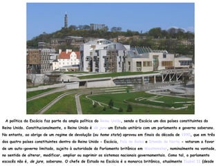 A política da Escócia faz parte da ampla política do Reino Unido, sendo a Escócia um dos países constituintes do
Reino Unido. Constitucionalmente, o Reino Unido é de jure um Estado unitário com um parlamento e governo soberano.
No entanto, ao abrigo de um regime de devolução (ou home state) aprovou em finais da década de 1990, que em três
dos quatro países constituintes dentro do Reino Unido - Escócia, País de Gales e Irlanda do Norte - votaram a favor
de um auto-governo limitado, sujeito à autoridade do Parlamento britânico em Westminster, nominalmente na vontade,
no sentido de alterar, modificar, ampliar ou suprimir os sistemas nacionais governamentais. Como tal, o parlamento
escocês não é, de jure, soberano. O chefe de Estado na Escócia é a monarca britânica, atualmente Isabel II (desde
 
