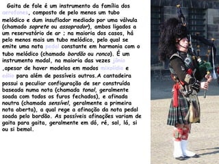 Gaita de fole é um instrumento da família dos
aerofones, composto de pelo menos um tubo
melódico e dum insuflador mediado por uma válvula
(chamado soprete ou assoprador), ambos ligados a
um reservatório de ar ; na maioria dos casos, há
pelo menos mais um tubo melódico, pelo qual se
emite uma nota pedal constante em harmonia com o
tubo melódico (chamado bordão ou ronco). É um
instrumento modal, na maioria das vezes jônio
,apesar de haver modelos em modos mixolídio e
eólio para além de possíveis outros.A cantadeira
possui a peculiar configuração de ser construída
baseada numa nota (chamada tonal, geralmente
soada com todos os furos fechados), e afinada
noutra (chamada sensível, geralmente a primeira
nota aberta), a qual rege a afinação da nota pedal
soada pelo bordão. As possíveis afinações variam de
gaita para gaita, geralmente em dó, ré, sol, lá, si
ou si bemol.
 