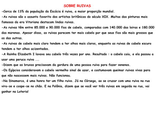 SOBRE RUIVAS
-Cerca de 13% da população da Escócia é ruiva, a maior proporção mundial.
-As ruivas são o assunto favorito dos artistas britânicos do século XIX. Muitas das pinturas mais
famosas da era Vitoriana destacam lindas ruivas.
-As ruivas têm entre 85.000 e 90.000 fios de cabelo, comparadas com 140.000 das loiras e 180.000
das morenas. Apesar disso, as ruivas parecem ter mais cabelo por que seus fios são mais grossos que
os das outras.
-As ruivas de cabelo mais claro tendem a ter olhos mais claros, enquanto as ruivas de cabelo escuro
tendem a ter olhos acizentados.
-A Rainha Elizabeth I lavava seu cabelo três vezes por ano. Resultado : o cabelo caiu, e ela passou a
usar uma peruca ruiva ...
-Dizem que as bruxas precisavam da gordura de uma pessoa ruiva para fazer venenos.
-Os Egípcios consideravam o cabelo vermelho sinal de azar, e costumavam queimar ruivas vivas para
que não nascessem mais ruivas. Não funcionou.
-Na Dinamarca, é uma honra ter um filho ruivo. Já na Córsega, ao se cruzar com uma ruiva na rua
vira-se e cospe-se no chão. E na Polônia, dizem que se você ver três ruivas em seguida na rua, vai
ganhar na Loteria!
 