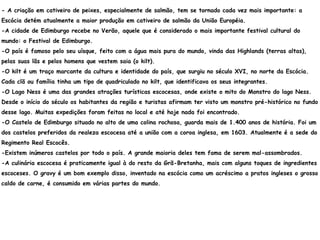- A criação em cativeiro de peixes, especialmente de salmão, tem se tornado cada vez mais importante: a
Escócia detém atualmente a maior produção em cativeiro de salmão da União Européia.
-A cidade de Edimburgo recebe no Verão, aquele que é considerado o mais importante festival cultural do
mundo: o Festival de Edimburgo.
-O país é famoso pelo seu uísque, feito com a água mais pura do mundo, vinda das Highlands (terras altas),
pelas suas lãs e pelos homens que vestem saia (o kilt).
-O kilt é um traço marcante da cultura e identidade do país, que surgiu no século XVI, no norte da Escócia.
Cada clã ou família tinha um tipo de quadriculado no kilt, que identificava os seus integrantes.
-O Lago Ness é uma das grandes atrações turísticas escocesas, onde existe o mito do Monstro do lago Ness.
Desde o início do século os habitantes da região e turistas afirmam ter visto um monstro pré-histórico no fundo
desse lago. Muitas expedições foram feitas no local e até hoje nada foi encontrado.
-O Castelo de Edimburgo situado no alto de uma colina rochosa, guarda mais de 1.400 anos de história. Foi um
dos castelos preferidos da realeza escocesa até a união com a coroa inglesa, em 1603. Atualmente é a sede do
Regimento Real Escocês.
-Existem inúmeros castelos por todo o país. A grande maioria deles tem fama de serem mal-assombrados.
-A culinária escocesa é praticamente igual à do resto da Grã-Bretanha, mais com alguns toques de ingredientes
escoceses. O gravy é um bom exemplo disso, inventado na escócia como um acréscimo a pratos ingleses o grosso
caldo de carne, é consumido em várias partes do mundo.
 