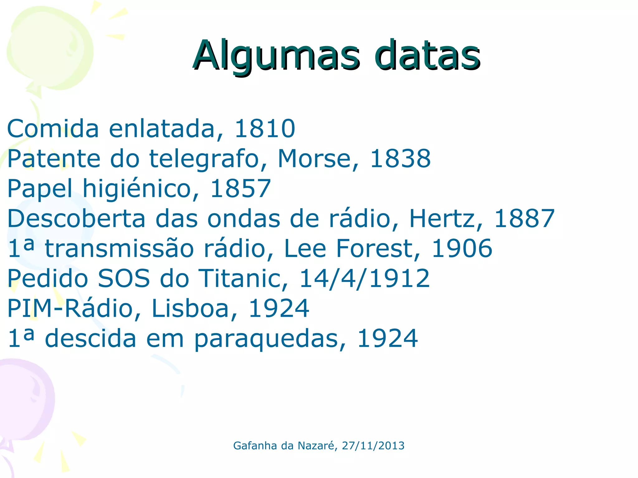 Algumas datas
Comida enlatada, 1810
Patente do telegrafo, Morse, 1838
Papel higiénico, 1857
Descoberta das ondas de rádio, Hertz, 1887
1ª transmissão rádio, Lee Forest, 1906
Pedido SOS do Titanic, 14/4/1912
PIM-Rádio, Lisboa, 1924
1ª descida em paraquedas, 1924

Gafanha da Nazaré, 27/11/2013

 